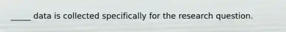 _____ data is collected specifically for the research question.