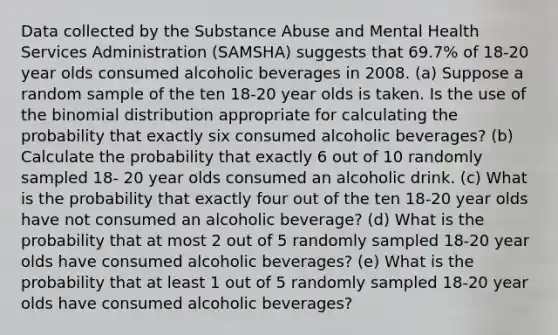 Data collected by the Substance Abuse and Mental Health Services Administration (SAMSHA) suggests that 69.7% of 18-20 year olds consumed alcoholic beverages in 2008. (a) Suppose a random sample of the ten 18-20 year olds is taken. Is the use of the binomial distribution appropriate for calculating the probability that exactly six consumed alcoholic beverages? (b) Calculate the probability that exactly 6 out of 10 randomly sampled 18- 20 year olds consumed an alcoholic drink. (c) What is the probability that exactly four out of the ten 18-20 year olds have not consumed an alcoholic beverage? (d) What is the probability that at most 2 out of 5 randomly sampled 18-20 year olds have consumed alcoholic beverages? (e) What is the probability that at least 1 out of 5 randomly sampled 18-20 year olds have consumed alcoholic beverages?