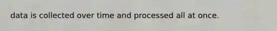 data is collected over time and processed all at once.