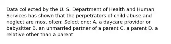 Data collected by the U. S. Department of Health and Human Services has shown that the perpetrators of child abuse and neglect are most often: Select one: A. a daycare provider or babysitter B. an unmarried partner of a parent C. a parent D. a relative other than a parent