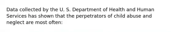 Data collected by the U. S. Department of Health and Human Services has shown that the perpetrators of child abuse and neglect are most often: