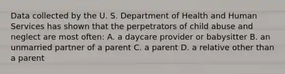 Data collected by the U. S. Department of Health and Human Services has shown that the perpetrators of child abuse and neglect are most often: A. a daycare provider or babysitter B. an unmarried partner of a parent C. a parent D. a relative other than a parent