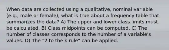 When data are collected using a qualitative, nominal variable (e.g., male or female), what is true about a frequency table that summarizes the data? A) The upper and lower class limits must be calculated. B) Class midpoints can be computed. C) The number of classes corresponds to the number of a variable's values. D) The "2 to the k rule" can be applied.