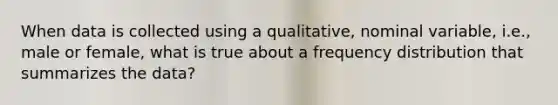 When data is collected using a qualitative, nominal variable, i.e., male or female, what is true about a frequency distribution that summarizes the data?