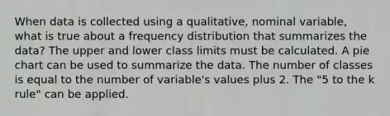 When data is collected using a qualitative, nominal variable, what is true about a <a href='https://www.questionai.com/knowledge/kBageYpRHz-frequency-distribution' class='anchor-knowledge'>frequency distribution</a> that summarizes the data? The upper and lower class limits must be calculated. A <a href='https://www.questionai.com/knowledge/kDrHXijglR-pie-chart' class='anchor-knowledge'>pie chart</a> can be used to summarize the data. The number of classes is equal to the number of variable's values plus 2. The "5 to the k rule" can be applied.