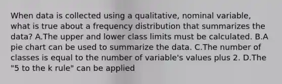 When data is collected using a qualitative, nominal variable, what is true about a <a href='https://www.questionai.com/knowledge/kBageYpRHz-frequency-distribution' class='anchor-knowledge'>frequency distribution</a> that summarizes the data? A.The upper and lower class limits must be calculated. B.A <a href='https://www.questionai.com/knowledge/kDrHXijglR-pie-chart' class='anchor-knowledge'>pie chart</a> can be used to summarize the data. C.The number of classes is equal to the number of variable's values plus 2. D.The "5 to the k rule" can be applied