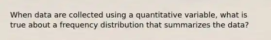 When data are collected using a quantitative variable, what is true about a <a href='https://www.questionai.com/knowledge/kBageYpRHz-frequency-distribution' class='anchor-knowledge'>frequency distribution</a> that summarizes the data?