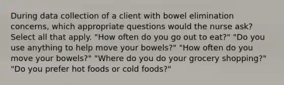 During data collection of a client with bowel elimination concerns, which appropriate questions would the nurse ask? Select all that apply. "How often do you go out to eat?" "Do you use anything to help move your bowels?" "How often do you move your bowels?" "Where do you do your grocery shopping?" "Do you prefer hot foods or cold foods?"