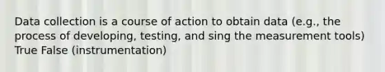 Data collection is a course of action to obtain data (e.g., the process of developing, testing, and sing the measurement tools) True False (instrumentation)