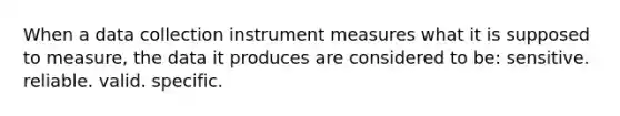 When a data collection instrument measures what it is supposed to measure, the data it produces are considered to be: sensitive. reliable. valid. specific.