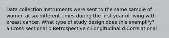 Data collection instruments were sent to the same sample of women at six different times during the first year of living with breast cancer. What type of study design does this exemplify? a.Cross-sectional b.Retrospective c.Longitudinal d.Correlational