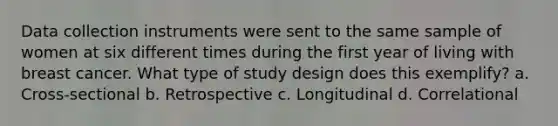 Data collection instruments were sent to the same sample of women at six different times during the first year of living with breast cancer. What type of study design does this exemplify? a. Cross-sectional b. Retrospective c. Longitudinal d. Correlational