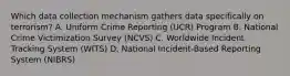 Which data collection mechanism gathers data specifically on terrorism? A. Uniform Crime Reporting (UCR) Program B. National Crime Victimization Survey (NCVS) C. Worldwide Incident Tracking System (WITS) D. National Incident-Based Reporting System (NIBRS)