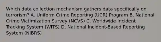 Which data collection mechanism gathers data specifically on terrorism? A. Uniform Crime Reporting (UCR) Program B. National Crime Victimization Survey (NCVS) C. Worldwide Incident Tracking System (WITS) D. National Incident-Based Reporting System (NIBRS)