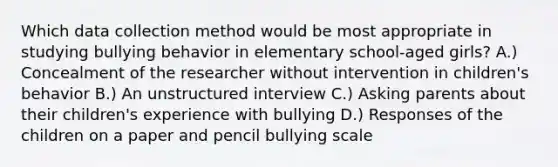 Which data collection method would be most appropriate in studying bullying behavior in elementary school-aged girls? A.) Concealment of the researcher without intervention in children's behavior B.) An unstructured interview C.) Asking parents about their children's experience with bullying D.) Responses of the children on a paper and pencil bullying scale