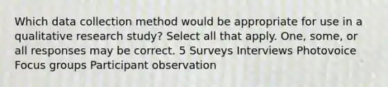 Which data collection method would be appropriate for use in a qualitative research study? Select all that apply. One, some, or all responses may be correct. 5 Surveys Interviews Photovoice Focus groups Participant observation