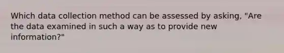 Which data collection method can be assessed by asking, "Are the data examined in such a way as to provide new information?"