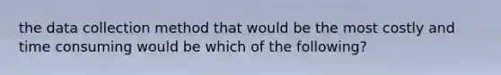 the data collection method that would be the most costly and time consuming would be which of the following?