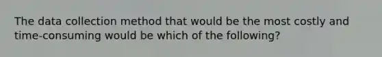 The data collection method that would be the most costly and time-consuming would be which of the following?