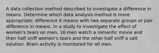 A data collection method described to investigate a difference in means. Determine which data analysis method is more appropriate: difference it means with two separate groups or pair difference in means. In a study to investigate the effect of women's tears on men, 16 men watch a romantic movie and then half sniff women's tears and the other half sniff a salt solution. Brain activity is monitored for all men.