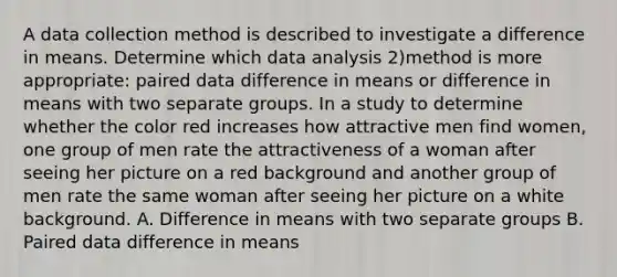 A data collection method is described to investigate a difference in means. Determine which data analysis 2)method is more appropriate: paired data difference in means or difference in means with two separate groups. In a study to determine whether the color red increases how attractive men find women, one group of men rate the attractiveness of a woman after seeing her picture on a red background and another group of men rate the same woman after seeing her picture on a white background. A. Difference in means with two separate groups B. Paired data difference in means