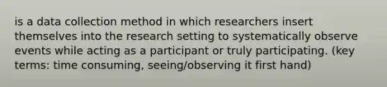 is a data collection method in which researchers insert themselves into the research setting to systematically observe events while acting as a participant or truly participating.​ (key terms: time consuming, seeing/observing it first hand)