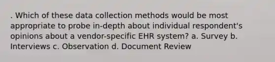 . Which of these data collection methods would be most appropriate to probe in-depth about individual respondent's opinions about a vendor-specific EHR system? a. Survey b. Interviews c. Observation d. Document Review