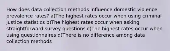 How does data collection methods influence domestic violence prevalence rates? a)The highest rates occur when using criminal justice statistics b)The highest rates occur when asking straightforward survey questions c)The highest rates occur when using questionnaires d)There is no difference among data collection methods