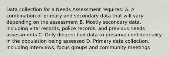 Data collection for a Needs Assessment requires: A. A combination of primary and secondary data that will vary depending on the assessment B. Mostly secondary data, including vital records, police records, and previous needs assessments C. Only deidentified data to preserve confidentiality in the population being assessed D. Primary data collection, including interviews, focus groups and community meetings