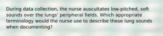 During data collection, the nurse auscultates low-pitched, soft sounds over the lungs' peripheral fields. Which appropriate terminology would the nurse use to describe these lung sounds when documenting?