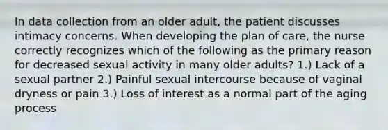 In data collection from an older adult, the patient discusses intimacy concerns. When developing the plan of care, the nurse correctly recognizes which of the following as the primary reason for decreased sexual activity in many older adults? 1.) Lack of a sexual partner 2.) Painful sexual intercourse because of vaginal dryness or pain 3.) Loss of interest as a normal part of the aging process