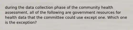 during the data collection phase of the community health assessment, all of the following are government resources for health data that the committee could use except one. Which one is the exception?