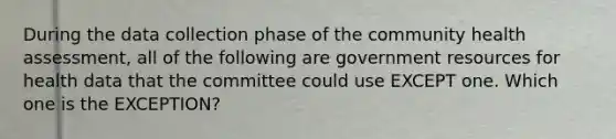 During the data collection phase of the community health assessment, all of the following are government resources for health data that the committee could use EXCEPT one. Which one is the EXCEPTION?