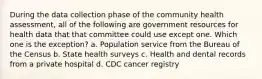 During the data collection phase of the community health assessment, all of the following are government resources for health data that that committee could use except one. Which one is the exception? a. Population service from the Bureau of the Census b. State health surveys c. Health and dental records from a private hospital d. CDC cancer registry