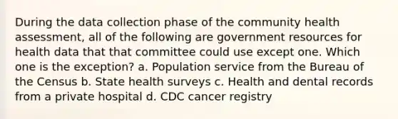 During the data collection phase of the community health assessment, all of the following are government resources for health data that that committee could use except one. Which one is the exception? a. Population service from the Bureau of the Census b. State health surveys c. Health and dental records from a private hospital d. CDC cancer registry