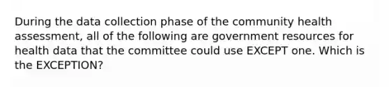 During the data collection phase of the community health assessment, all of the following are government resources for health data that the committee could use EXCEPT one. Which is the EXCEPTION?