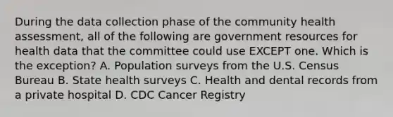 During the data collection phase of the community health assessment, all of the following are government resources for health data that the committee could use EXCEPT one. Which is the exception? A. Population surveys from the U.S. Census Bureau B. State health surveys C. Health and dental records from a private hospital D. CDC Cancer Registry