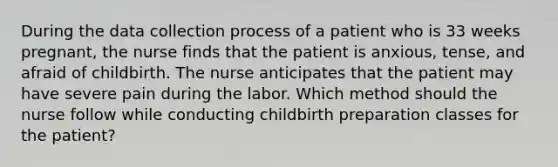 During the data collection process of a patient who is 33 weeks pregnant, the nurse finds that the patient is anxious, tense, and afraid of childbirth. The nurse anticipates that the patient may have severe pain during the labor. Which method should the nurse follow while conducting childbirth preparation classes for the patient?