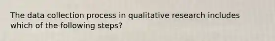 The data collection process in qualitative research includes which of the following steps?