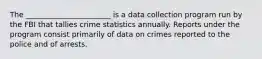 The _______________________ is a data collection program run by the FBI that tallies crime statistics annually. Reports under the program consist primarily of data on crimes reported to the police and of arrests.