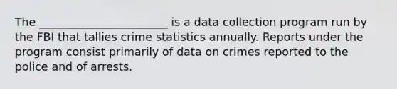 The _______________________ is a data collection program run by the FBI that tallies crime statistics annually. Reports under the program consist primarily of data on crimes reported to the police and of arrests.