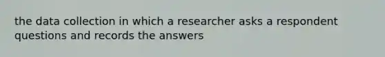 the data collection in which a researcher asks a respondent questions and records the answers