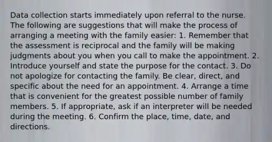 Data collection starts immediately upon referral to the nurse. The following are suggestions that will make the process of arranging a meeting with the family easier: 1. Remember that the assessment is reciprocal and the family will be making judgments about you when you call to make the appointment. 2. Introduce yourself and state the purpose for the contact. 3. Do not apologize for contacting the family. Be clear, direct, and specific about the need for an appointment. 4. Arrange a time that is convenient for the greatest possible number of family members. 5. If appropriate, ask if an interpreter will be needed during the meeting. 6. Confirm the place, time, date, and directions.