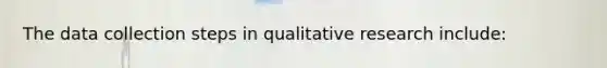 The data collection steps in qualitative research include: