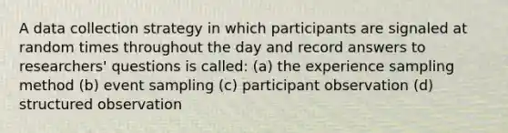 A data collection strategy in which participants are signaled at random times throughout the day and record answers to researchers' questions is called: (a) the experience sampling method (b) event sampling (c) participant observation (d) structured observation