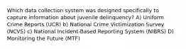 Which data collection system was designed specifically to capture information about juvenile delinquency? A) Uniform Crime Reports (UCR) b) National Crime Victimization Survey (NCVS) c) National Incident-Based Reporting System (NIBRS) D) Monitoring the Future (MTF)