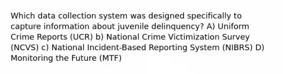 Which data collection system was designed specifically to capture information about juvenile delinquency? A) Uniform Crime Reports (UCR) b) National Crime Victimization Survey (NCVS) c) National Incident-Based Reporting System (NIBRS) D) Monitoring the Future (MTF)