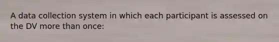 A data collection system in which each participant is assessed on the DV more than once: