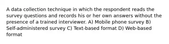 A data collection technique in which the respondent reads the survey questions and records his or her own answers without the presence of a trained interviewer. A) Mobile phone survey B) Self-administered survey C) Text-based format D) Web-based format