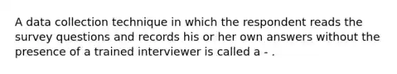 A data collection technique in which the respondent reads the survey questions and records his or her own answers without the presence of a trained interviewer is called a - .